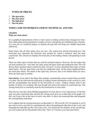 TYPES OF PRICES
1. The open price.
2. The close price.
3. The high price.
4. The low price.
TOOLS AND TECHNIQUES USED IN TECHNICAL ANLYSIS
CHARTS
What are stock charts
It is a graphical representation of how a stock’s price or trading volumes have changed over time.
This relationship can be presented in a number of ways, through the use of different types of charts.
It is your job, as a technical analyst, to identify the type that will bring out a hidden trend most
effectively.
Stock charts, like all other charts, have two axis—the vertical axis and the horizontal axis. The
horizontal axis represents the historical time periods for which a technical chart has been
constructed. The vertical axis displays the stock price or the trading volume corresponding to each
period.
There are many types of charts that are used for technical analysis. However, the four types that
are most common are—line chart, bar chart, point and figure chart and candlestick chart. We will
discuss these technical charts extensively later. However, we have illustrated three types of stock
charts below. The bar chart looks a lot like the candlestick chart. All the charts displayed below
are stock price charts. The nature of the input may, however, have to be altered when you move
from one chart type to another.
Line charts: A line chart is the figure that, perhaps, automatically comes to mind when you think
of a chart. The line chart has the stock price or trading volume information on the vertical or y-axis
and the corresponding time period on the horizontal or x-axis). Trading volumes refer to the
number of stocks of a company that were bought and sold in the market on a particular day. The
closing stock price is commonly used for the construction of a line chart.
Once the two axes have been labelled, preparation of a line chart is a two-step process. In the first
step, you take a particular date and plot the closing stock price as on that date on the graph. For
this, you’ll put a dot on the chart in such a way that it is above the concerned date and alongside
the corresponding stock price.
Let’s suppose that the closing stock price on December 31, 2014 was Rs 120. For plotting it, you’ll
put a dot in such a way that it is simultaneously above the marking for that date on the x-axis, and
alongside the mark that says Rs 120 on the y-axis. You will do this for all dates. In the second step,
you will connect all the dots plotted with a line. That’s it! You have your line chart below:
 
