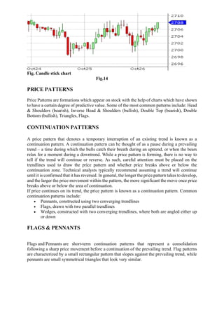 Fig. Candle stick chart
Fig.14
PRICE PATTERNS
Price Patterns are formations which appear on stock with the help of charts which have shown
to have a certain degree of predictive value. Some of the most common patterns include: Head
& Shoulders (bearish), Inverse Head & Shoulders (bullish), Double Top (bearish), Double
Bottom (bullish), Triangles, Flags.
CONTINUATION PATTERNS
A price pattern that denotes a temporary interruption of an existing trend is known as a
continuation pattern. A continuation pattern can be thought of as a pause during a prevailing
trend – a time during which the bulls catch their breath during an uptrend, or when the bears
relax for a moment during a downtrend. While a price pattern is forming, there is no way to
tell if the trend will continue or reverse. As such, careful attention must be placed on the
trendlines used to draw the price pattern and whether price breaks above or below the
continuation zone. Technical analysts typically recommend assuming a trend will continue
until it is confirmed that it has reversed. In general, the longer the price pattern takes to develop,
and the larger the price movement within the pattern, the more significant the move once price
breaks above or below the area of continuation.
If price continues on its trend, the price pattern is known as a continuation pattern. Common
continuation patterns include:
• Pennants, constructed using two converging trendlines
• Flags, drawn with two parallel trendlines
• Wedges, constructed with two converging trendlines, where both are angled either up
or down
FLAGS & PENNANTS
Flags and Pennants are short-term continuation patterns that represent a consolidation
following a sharp price movement before a continuation of the prevailing trend. Flag patterns
are characterized by a small rectangular pattern that slopes against the prevailing trend, while
pennants are small symmetrical triangles that look very similar.
 