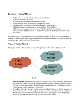 Functions of Capital Market
• Mobilization of savings to finance long term investments.
• Facilitates trading of securities.
• Minimization of transaction and information cost.
• Encourage wide range of ownership of productive assets.
• Quick valuation of financial instruments like shares and debentures.
• Facilitates transaction settlement, as per the definite time schedules.
• Offering insurance against market or price risk, through derivative trading.
• Improvement in the effectiveness of capital allocation, with the help of competitive price
mechanism.
Capital market is a measure of inherent strength of the economy. It is one of the best source of
finance, for the companies, and offers a spectrum of investment avenues to the investors, which in
turn encourages capital creation in the economy.
Types of Capital Market
The capital market is bifurcated in two segments, primary market and secondary market:
Fig:2
1. Primary Market: Otherwise called as New Issues Market, it is the market for the trading of
new securities, for the first time. It embraces both initial public offering and further public
offering. In the primary market, the mobilisation of funds takes place through prospectus,
right issue and private placement of securities.
2. Secondary Market: Secondary Market can be described as the market for old securities, in
the sense that securities which are previously issued in the primary market are traded here.
The trading takes place between investors, that follows the original issue in the primary
market. It covers both stock exchange and over-the-counter market.
 
