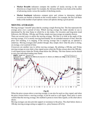 • Market Breadth indicators compare the number of stocks moving in the same
direction as a larger trend. For example, the Advance-Decline Line looks at the number
of advancing stocks versus the number of declining stocks.
• Market Sentiment indicators compare price and volume to determine whether
investors are bullish or bearish on the overall market. For example, the Put Call Ratio
looks at the number of put options versus call options during a given period.
MOVING AVERAGES
Moving averages "smooth" price data by creating a single flowing line. The line represents the
average price over a period of time. Which moving average the trader decides to use is
determined by the time frame in which he or she trades. For investors and long-term trend
followers, the 200-day, 100-day and 50-day simple moving average are popular choices.
There are several ways to utilize the moving average. The first is to look at the angle of the
moving average. If it is mostly moving horizontally for an extended amount of time, then the
price isn't trending, it is ranging. If the moving average line is angled up, an uptrend is
underway. Moving averages don't predict though; they simply show what the price is doing,
on average, over a period of time.
Crossovers are another way to utilize moving averages. By plotting a 200-day and 50-day
moving average on your chart, a buy signal occurs when the 50-day crosses above the 200-day.
A sell signal occurs when the 50-day drops below the 200-day. The time frames can be altered
to suit your individual trading time frame.
Fig.20
When the price crosses above a moving average, it can also be used as a buy signal, and when
the price crosses below a moving average, it can be used as a sell signal. Since price is more
volatile than the moving average, this method is prone to more false signals, as the chart above
shows.
Moving averages can also provide support or resistance to the price. The chart below shows a
100-day moving average acting as support (i.e., price bounces off of it).
 