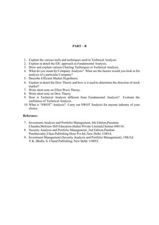 PART – B
1. Explain the various tools and techniques used in Technical Analysis.
2. Explain in detail the EIC approach in Fundamental Analysis.
3. Draw and explain various Charting Techniques in Technical Analysis.
4. What do you mean by Company Analysis? What are the factors would you look in for
analysis of a particular Company?
5. Describe Efficient Market Hypothesis.
6. Explain in detail the Dow Theory and how is it used to determine the direction of stock
market?
7. Write short note on Elliot Wave Theory.
8. Write short note on Dow Theory
9. How is Technical Analysis different from Fundamental Analysis? Evaluate the
usefulness of Technical Analysis.
10. What is “SWOT” Analysis? Carry out SWOT Analysis for anyone industry of your
choice.
Reference:
7. Investment Analysis and Portfolio Management, 6th Edition,Prasanna
Chandra,McGraw Hill Education (India) Private Limited,Chennai 600116.
8. Security Analysis and Portfolio Management, 2nd Edition,Pandian
Punithavathy,Vikas Publishing Hose Pvt.ltd.,New Delhi 110014.
9. Investment Management (Security Analysis and Portfolio Management), 19th Ed.
V.K. Bhalla. S. Chand Publishing, New Delhi 110055.
 