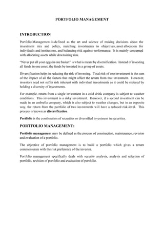 PORTFOLIO MANAGEMENT
INTRODUCTION
Portfolio Management is defined as the art and science of making decisions about the
investment mix and policy, matching investments to objectives, asset allocation for
individuals and institutions, and balancing risk against performance. It is mainly concerned
with allocating assets while downsizing risk.
“Never put all your eggs in one basket” is what is meant by diversification. Instead of investing
all funds in one asset, the funds be invested in a group of assets.
Diversification helps in reducing the risk of investing. Total risk of one investment is the sum
of the impact of all the factors that might affect the return from that investment. However,
investors need not suffer risk inherent with individual investments as it could be reduced by
holding a diversity of investments.
For example, return from a single investment in a cold drink company is subject to weather
conditions. This investment is a risky investment. However, if a second investment can be
made in an umbrella company, which is also subject to weather changes, but in an opposite
way, the return from the portfolio of two investments will have a reduced risk-level. This
process is known as diversification.
Portfolio is the combination of securities or diversified investment in securities.
PORTFOLIO MANAGEMENT:
Portfolio management may be defined as the process of construction, maintenance, revision
and evaluation of a portfolio.
The objective of portfolio management is to build a portfolio which gives a return
commensurate with the risk preference of the investor.
Portfolio management specifically deals with security analysis, analysis and selection of
portfolio, revision of portfolio and evaluation of portfolio.
 