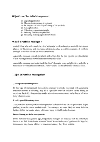 Objectives of Portfolio Management
a) Capital appreciation
b) Maximising returns on investment
c) To improve the overall proficiency of the portfolio
d) Risk optimisation
e) Allocating resources optimally
f) Ensuring flexibility of portfolio
g) Protecting earnings against market risks
Who is a Portfolio Manager ?
An individual who understands the client’s financial needs and designs a suitable investment
plan as per his income and risk taking abilities is called a portfolio manager. A portfolio
manager is one who invests on behalf of the client.
A portfolio manager counsels the clients and advises him the best possible investment plan
which would guarantee maximum returns to the individual.
A portfolio manager must understand the client’s financial goals and objectives and offer a
tailor made investment solution to him. No two clients can have the same financial needs.
Types of Portfolio Management
Active portfolio management
In this type of management, the portfolio manager is mostly concerned with generating
maximum returns. Resultantly, they put a significant share of resources in the trading of
securities. Typically, they purchase stocks when they are undervalued and sell them off when
their value increases.
Passive portfolio management
This particular type of portfolio management is concerned with a fixed profile that aligns
perfectly with the current market trends. The managers are more likely to invest in index
funds with low but steady returns which may seem profitable in the long run.
Discretionary portfolio management
In this particular management type, the portfolio managers are entrusted with the authority to
invest as per their discretion on investors’ behalf. Based on investors’ goals and risk appetite,
the manager may choose whichever investment strategy they deem suitable.
 