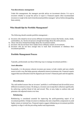 Non-discretionary management
Under this management, the managers provide advice on investment choices. It is up to
investors whether to accept the advice or reject it. Financial experts often recommended
investors to weigh in the merit of professional portfolio managers’ advice before disregarding
them entirely.
Who Should Opt for Portfolio Management?
The following should consider portfolio management –
a) Investors who intend to invest across different investment avenues like bonds, stocks, funds,
commodities, etc. but do not possess enough knowledge about the entire process.
b) Those who have limited knowledge about the investment market.
c) Investors who do not know how market forces influence returns on investment.
d) Investors who do not have enough time to track their investments or rebalance their
investment portfolio.
Portfolio Management Process
Typically, professionals use these following ways to manage investment portfolio –
Asset allocation
Essentially, it is the process wherein investors put money in both volatile and non-volatile
assets in such a way that helps generate substantial returns at minimum risk. Financial experts
suggest that asset allocation must be aligned as per investor’s financial goals and risk appetite.
Diversification
The said method ensures that an investors’ portfolio is well-balanced and diversified across
different investment avenues. On doing so, investors can revamp their collection significantly
by achieving a perfect blend of risk and reward. This, in turn, helps to cushion risks and
generates risk-adjusted returns over time.
Rebalancing
Rebalancing is considered essential for improving the profit-generating aspect of an
investment portfolio. It helps investors to rebalance the ratio of portfolio components to yield
higher returns at minimal loss. Financial experts suggest rebalancing an investment portfolio
regularly to align it with the prevailing market and requirements.
 