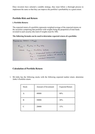 Once investors have selected a suitable strategy, they must follow a thorough process to
implement the same so that they can improve the portfolio’s profitability to a great extent.
Portfolio Risk and Return
i. Portfolio Return:
The expected return of a portfolio represents weighted average of the expected returns on
the securities comprising that portfolio with weights being the proportion of total funds
invested in each security (the total of weights must be 100).
The following formula can be used to determine expected return of a portfolio:
Calculation of Portfolio Return
1. Mr.Anbu has the following stocks with the following expected market return. determine
Anbu’s Portfolio return.
Stock Amount of Investment Expected Return
A 40000 80%
B 50000 20%
C 20000 15%
 