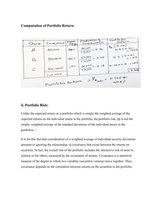 Computation of Portfolio Return:
ii. Portfolio Risk:
Unlike the expected return on a portfolio which is simply the weighted average of the
expected returns on the individual assets in the portfolio, the portfolio risk, σp is not the
simple, weighted average of the standard deviations of the individual assets in the
portfolios. 
It is for this fact that consideration of a weighted average of individual security deviations
amounts to ignoring the relationship, or covariance that exists between the returns on
securities. In fact, the overall risk of the portfolio includes the interactive risk of asset in
relation to the others, measured by the covariance of returns. Covariance is a statistical
measure of the degree to which two variables (securities’ returns) move together. Thus,
covariance depends on the correlation between returns on the securities in the portfolio.
 