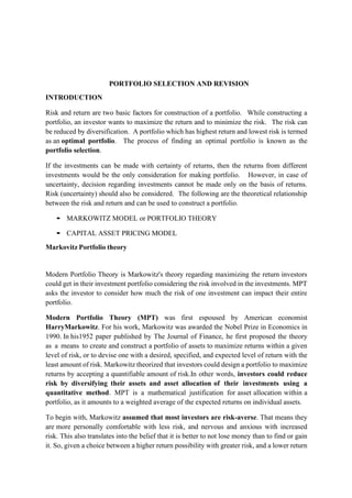 PORTFOLIO SELECTION AND REVISION
INTRODUCTION
Risk and return are two basic factors for construction of a portfolio. While constructing a
portfolio, an investor wants to maximize the return and to minimize the risk. The risk can
be reduced by diversification. A portfolio which has highest return and lowest risk is termed
as an optimal portfolio. The process of finding an optimal portfolio is known as the
portfolio selection.
If the investments can be made with certainty of returns, then the returns from different
investments would be the only consideration for making portfolio. However, in case of
uncertainty, decision regarding investments cannot be made only on the basis of returns.
Risk (uncertainty) should also be considered. The following are the theoretical relationship
between the risk and return and can be used to construct a portfolio.
▪ MARKOWITZ MODEL or PORTFOLIO THEORY
▪ CAPITAL ASSET PRICING MODEL
Markovitz Portfolio theory
Modern Portfolio Theory is Markowitz's theory regarding maximizing the return investors
could get in their investment portfolio considering the risk involved in the investments. MPT
asks the investor to consider how much the risk of one investment can impact their entire
portfolio.
Modern Portfolio Theory (MPT) was first espoused by American economist
HarryMarkowitz. For his work, Markowitz was awarded the Nobel Prize in Economics in
1990. In his1952 paper published by The Journal of Finance, he first proposed the theory
as a means to create and construct a portfolio of assets to maximize returns within a given
level of risk, or to devise one with a desired, specified, and expected level of return with the
least amount of risk. Markowitz theorized that investors could design a portfolio to maximize
returns by accepting a quantifiable amount of risk.In other words, investors could reduce
risk by diversifying their assets and asset allocation of their investments using a
quantitative method. MPT is a mathematical justification for asset allocation within a
portfolio, as it amounts to a weighted average of the expected returns on individual assets.
To begin with, Markowitz assumed that most investors are risk-averse. That means they
are more personally comfortable with less risk, and nervous and anxious with increased
risk. This also translates into the belief that it is better to not lose money than to find or gain
it. So, given a choice between a higher return possibility with greater risk, and a lower return
 