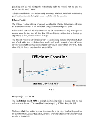 possibility with less risk, most people will naturally prefer the portfolio with the least risk,
even if it means a lower return.
This gets to the heart of Markowitz's theory. Given two portfolios, an investor will naturally
prefer one that indicates the highest return possibility with the least risk.
Efficient Frontier
The Efficient Frontier is the set of optimal portfolios that offer the highest expected return
for a defined level of risk or the lowest risk for a given level of expected return.
Portfolios that lie below the efficient frontier are sub-optimal because they do not provide
enough return for the level of risk. The Efficient Frontier arising from a feasible set
of portfolios of risky assets is concave in shape.
The efficient frontier is curved because there is a diminishing marginal return to risk. Each
unit of risk added to a portfolio gains a smaller and smaller amount of return.When an
investor is assumed to use riskless lending and borrowing in his investment activity the shape
of the efficient frontier transforms into a straight line.
Fig.22
Sharpe Single Index Model
The Single-Index Model (SIM) is a simple asset pricing model to measure both the risk
and the return of a stock. The model has been developed by William Sharpe in 1963.
Markowitz Model had serious practical limitations due to the rigors involved in compiling
the expected returns, standard deviation, variance, covariance of each security to every other
security in the portfolio.
 