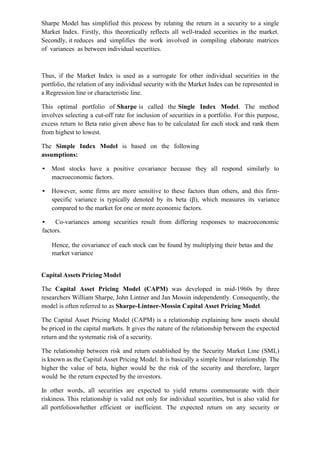 Sharpe Model has simplified this process by relating the return in a security to a single
Market Index. Firstly, this theoretically reflects all well-traded securities in the market.
Secondly, it reduces and simplifies the work involved in compiling elaborate matrices
of variances as between individual securities.
Thus, if the Market Index is used as a surrogate for other individual securities in the
portfolio, the relation of any individual security with the Market Index can be represented in
a Regression line or characteristic line.
This optimal portfolio of Sharpe is called the Single Index Model. The method
involves selecting a cut-off rate for inclusion of securities in a portfolio. For this purpose,
excess return to Beta ratio given above has to be calculated for each stock and rank them
from highest to lowest.
The Simple Index Model is based on the following
assumptions:
• Most stocks have a positive covariance because they all respond similarly to
macroeconomic factors.
• However, some firms are more sensitive to these factors than others, and this firm-
specific variance is typically denoted by its beta (β), which measures its variance
compared to the market for one or more economic factors.
• Co-variances among securities result from differing responses to macroeconomic
factors.
Hence, the covariance of each stock can be found by multiplying their betas and the
market variance
Capital Assets Pricing Model
The Capital Asset Pricing Model (CAPM) was developed in mid-1960s by three
researchers William Sharpe, John Lintner and Jan Mossin independently. Consequently, the
model is often referred to as Sharpe-Lintner-Mossin Capital Asset Pricing Model.
The Capital Asset Pricing Model (CAPM) is a relationship explaining how assets should
be priced in the capital markets. It gives the nature of the relationship between the expected
return and the systematic risk of a security.
The relationship between risk and return established by the Security Market Line (SML)
is known as the Capital Asset Pricing Model. It is basically a simple linear relationship. The
higher the value of beta, higher would be the risk of the security and therefore, larger
would be the return expected by the investors.
In other words, all securities are expected to yield returns commensurate with their
riskiness. This relationship is valid not only for individual securities, but is also valid for
all portfolioswhether efficient or inefficient. The expected return on any security or
 