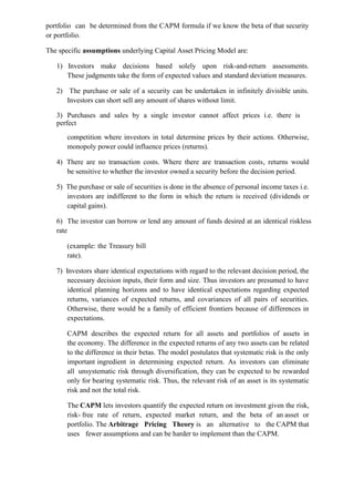 portfolio can be determined from the CAPM formula if we know the beta of that security
or portfolio.
The specific assumptions underlying Capital Asset Pricing Model are:
1) Investors make decisions based solely upon risk-and-return assessments.
These judgments take the form of expected values and standard deviation measures.
2) The purchase or sale of a security can be undertaken in infinitely divisible units.
Investors can short sell any amount of shares without limit.
3) Purchases and sales by a single investor cannot affect prices i.e. there is
perfect
competition where investors in total determine prices by their actions. Otherwise,
monopoly power could influence prices (returns).
4) There are no transaction costs. Where there are transaction costs, returns would
be sensitive to whether the investor owned a security before the decision period.
5) The purchase or sale of securities is done in the absence of personal income taxes i.e.
investors are indifferent to the form in which the return is received (dividends or
capital gains).
6) The investor can borrow or lend any amount of funds desired at an identical riskless
rate
(example: the Treasury bill
rate).
7) Investors share identical expectations with regard to the relevant decision period, the
necessary decision inputs, their form and size. Thus investors are presumed to have
identical planning horizons and to have identical expectations regarding expected
returns, variances of expected returns, and covariances of all pairs of securities.
Otherwise, there would be a family of efficient frontiers because of differences in
expectations.
CAPM describes the expected return for all assets and portfolios of assets in
the economy. The difference in the expected returns of any two assets can be related
to the difference in their betas. The model postulates that systematic risk is the only
important ingredient in determining expected return. As investors can eliminate
all unsystematic risk through diversification, they can be expected to be rewarded
only for bearing systematic risk. Thus, the relevant risk of an asset is its systematic
risk and not the total risk.
The CAPM lets investors quantify the expected return on investment given the risk,
risk- free rate of return, expected market return, and the beta of an asset or
portfolio. The Arbitrage Pricing Theory is an alternative to the CAPM that
uses fewer assumptions and can be harder to implement than the CAPM.
 