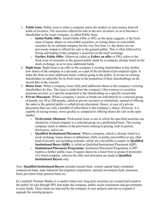 1. Public Issue: Public issue is when a company enters the market, to raise money from all
kinds of investors. The securities offered for sale to the new investors, so as to become a
shareholder in the issuer company, is called Public Issue.
o Initial Public Offer: Initial Public Offer or IPO, as the name suggests, is the fresh
issue of equity shares or convertible securities, or exiting shares or convertible
securities by an unlisted company for the very first time i.e. the shares are not
previously traded or offered for sale to the general public. This is often followed by
listing and trading of the company’s securities on the stock exchange.
o Further Public Offer: Otherwise called as Follow on offer or FPO, refers to the
fresh issue of securities to the general public made by a company already listed on the
stock exchange, so as to raise additional funds.
2. Right Issue: Right Issue is an offer to the company’s existing shareholders to buy further
new shares of the company at a discount, as a part of the dividend of pre-emption rights. It
helps the firms to raise additional funds, without going to the public. It invites its existing
shareholders to subscribe for its fresh issue in the proportion of their shareholdings on the
record date in the concern.
3. Bonus Issue: When a company issues fully paid additional shares to the company’s existing
shareholders for free. The issue is made from the company’s free reserves or securities
premium account, in a specific proportion to the shareholding on a specific record date.
4. Private Placement: When a company’s stocks or bonds are sold directly to a selected group
of people, say 50 to 200 people, called as private investors or institutions, instead of offering
the same to the general public is called private placement. Hence, in case of a private
placement there are only a handful of subscribers to the company’s shares. However, it is
capable of raising money, more quickly as compared to offering shares for sale in the open
market.
o Preferential Allotment: Preferential Issue is one in which the specified securities are
allotted by a listed company to a selected group on a preferential basis. The issuing
company needs to adhere to the provisions relating to pricing, lock-in period,
disclosures, and so on.
o Qualified Institutional Placement: When a company, which is already listed in a
stock exchange issues shares or debentures (fully or partly convertible) or any other
kind of security not including warrants, which are convertible in nature, to Qualified
Institutional Buyer (QIB), is called as Qualified Institutional Placement (QIP).
o Institutional Placement Programme: Institution Placement Programme or IPP
implies a further public issue of equity shares by a listed firm or group of promoters
of a listed company, wherein the offer and allocation are made to Qualified
Institutional Buyers only.
Note: Qualified Institutional Buyers includes mutual fund, venture capital fund, scheduled
commercial bank, state industrial development corporation, national investment fund, insurance
fund, provident fund, pension fund, etc.
In a nutshell, Primary Market is a market where new long term securities are created and issued to
the public for sale through IPO, that helps the company, public sector institutions and governments
to raise funds. These funds are injected by the company in new projects and also to expand or
upgrade the existing projects
 