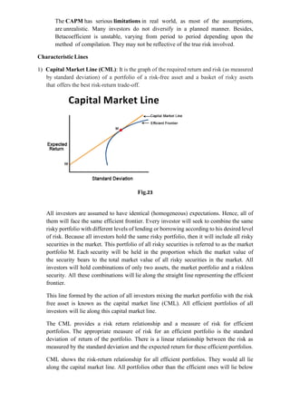 The CAPM has serious limitations in real world, as most of the assumptions,
are unrealistic. Many investors do not diversify in a planned manner. Besides,
Betacoefficient is unstable, varying from period to period depending upon the
method of compilation. They may not be reflective of the true risk involved.
Characteristic Lines
1) Capital Market Line (CML): It is the graph of the required return and risk (as measured
by standard deviation) of a portfolio of a risk-free asset and a basket of risky assets
that offers the best risk-return trade-off.
Fig.23
All investors are assumed to have identical (homogeneous) expectations. Hence, all of
them will face the same efficient frontier. Every investor will seek to combine the same
risky portfolio with different levels of lending or borrowing according to his desired level
of risk. Because all investors hold the same risky portfolio, then it will include all risky
securities in the market. This portfolio of all risky securities is referred to as the market
portfolio M. Each security will be held in the proportion which the market value of
the security bears to the total market value of all risky securities in the market. All
investors will hold combinations of only two assets, the market portfolio and a riskless
security. All these combinations will lie along the straight line representing the efficient
frontier.
This line formed by the action of all investors mixing the market portfolio with the risk
free asset is known as the capital market line (CML). All efficient portfolios of all
investors will lie along this capital market line.
The CML provides a risk return relationship and a measure of risk for efficient
portfolios. The appropriate measure of risk for an efficient portfolio is the standard
deviation of return of the portfolio. There is a linear relationship between the risk as
measured by the standard deviation and the expected return for these efficient portfolios.
CML shows the risk-return relationship for all efficient portfolios. They would all lie
along the capital market line. All portfolios other than the efficient ones will lie below
 