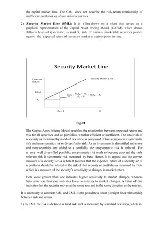 the capital market line. The CML does not describe the risk-return relationship of
inefficient portfolios or of individual securities.
2) Security Market Line (SML): It is a line drawn on a chart that serves as a
graphical representation of the Capital Asset Pricing Model (CAPM), which shows
different levels of systematic, or market, risk of various marketable securities plotted
against the expected return of the entire market at a given point in time.
Fig.24
The Capital Asset Pricing Model specifies the relationship between expected return and
risk for all securities and all portfolios, whether efficient or inefficient. The total risk of
a security as measured by standard deviation is composed of two components: systematic
risk and unsystematic risk or diversifiable risk. As an investment is diversified and more
and more securities are added to a portfolio, the unsystematic risk is reduced. For
a very well diversified portfolio, unsystematic risk tends to become zero and the only
relevant risk is systematic risk measured by beta. Hence, it is argued that the correct
measure of a security’s risk is beta.It follows that the expected return of a security or of
a portfolio should be related to the risk of that security or portfolio as measured by Beta
which is a measure of the security’s sensitivity to changes in market return.
Beta value greater than one indicates higher sensitivity to market changes, whereas
beta value less than one indicates lower sensitivity to market changes. A value of one
indicates that the security moves at the same rate and in the same direction as the market.
It is necessary to contrast SML and CML. Both postulate a linear (straight line) relationship
between risk and return.
1) In CML the risk is defined as total risk and is measured by standard deviation, while in
 