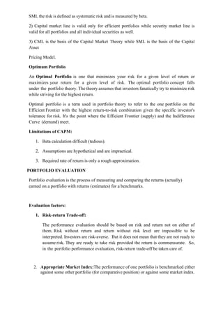 SML the risk is defined as systematic risk and is measured by beta.
2) Capital market line is valid only for efficient portfolios while security market line is
valid for all portfolios and all individual securities as well.
3) CML is the basis of the Capital Market Theory while SML is the basis of the Capital
Asset
Pricing Model.
Optimum Portfolio
An Optimal Portfolio is one that minimizes your risk for a given level of return or
maximizes your return for a given level of risk. The optimal portfolio concept falls
under the portfolio theory. The theory assumes that investors fanatically try to minimize risk
while striving for the highest return.
Optimal portfolio is a term used in portfolio theory to refer to the one portfolio on the
Efficient Frontier with the highest return-to-risk combination given the specific investor's
tolerance for risk. It's the point where the Efficient Frontier (supply) and the Indifference
Curve (demand) meet.
Limitations of CAPM:
1. Beta calculation difficult (tedious).
2. Assumptions are hypothetical and are impractical.
3. Required rate of return is only a rough approximation.
PORTFOLIO EVALUATION
Portfolio evaluation is the process of measuring and comparing the returns (actually)
earned on a portfolio with returns (estimates) for a benchmarks.
Evaluation factors:
1. Risk-return Trade-off:
The performance evaluation should be based on risk and return not on either of
them. Risk without return and return without risk level are impossible to be
interpreted. Investors are risk-averse. But it does not mean that they are not ready to
assume risk. They are ready to take risk provided the return is commensurate. So,
in the portfolio performance evaluation, risk-return trade-off be taken care of.
2. Appropriate Market Index:The performance of one portfolio is benchmarked either
against some other portfolio (for comparative position) or against some market index.
 