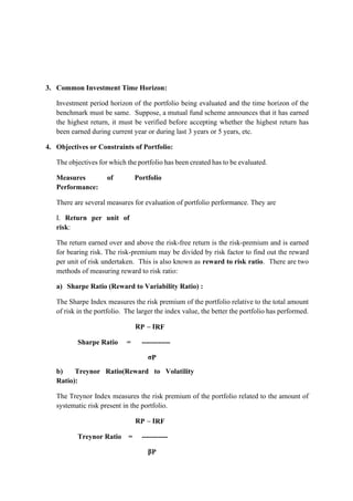 3. Common Investment Time Horizon:
Investment period horizon of the portfolio being evaluated and the time horizon of the
benchmark must be same. Suppose, a mutual fund scheme announces that it has earned
the highest return, it must be verified before accepting whether the highest return has
been earned during current year or during last 3 years or 5 years, etc.
4. Objectives or Constraints of Portfolio:
The objectives for which the portfolio has been created has to be evaluated.
Measures of Portfolio
Performance:
There are several measures for evaluation of portfolio performance. They are
I. Return per unit of
risk:
The return earned over and above the risk-free return is the risk-premium and is earned
for bearing risk. The risk-premium may be divided by risk factor to find out the reward
per unit of risk undertaken. This is also known as reward to risk ratio. There are two
methods of measuring reward to risk ratio:
a) Sharpe Ratio (Reward to Variability Ratio) :
The Sharpe Index measures the risk premium of the portfolio relative to the total amount
of risk in the portfolio. The larger the index value, the better the portfolio has performed.
RP – IRF
Sharpe Ratio = ------------
σP
b) Treynor Ratio(Reward to Volatility
Ratio):
The Treynor Index measures the risk premium of the portfolio related to the amount of
systematic risk present in the portfolio.
RP – IRF
Treynor Ratio = -----------
βP
 