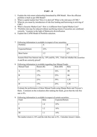 PART – B
1. Explain the risk-return relationship formulated by HM Model. How the efficient
portfolio is built as per HM Model?
2. What is capital market line? How it is derived? What is the relevance of CML?
3. What do you mean by introduction of risk-free lending and borrowing in arriving of
CML?
4. What is Security Market Line? How is it different from Capital Market Line?
5. “Portfolio risk may be reduced without sacrificing returns if securities are combined
correctly. “examine in the light of Markowitz diversification
6. Explain the CAPM Model of Portfolio selection.
7. Following information is available in respect of two securities:
Portfolio A B
Expected Return 22% 17%
Beta Factor 1.5 0.7
Assume Risk Free Interest rate IRF 10% and RM 18%. Find out whether the securities
A and B are correctly priced?
8. Following information is available regarding four Mutual Funds:
Mutual Fund Return (R) Risk (SD) Beta
A 13% 16% .90
B 17% 23% .86
C 23% 39% 1.20
D 15% 25% 1.38
Evaluate the performance of these Mutual Funds using Sharpe Ratio and Treynor’s
Ratio. Comment on the evaluation after ranking the funds, given that the risk-free
rate is 9%.
9. Following information is available in respect of certain securities:
Fund Beta Expected Return
I 1.4 22%
II 1.2 16%
III 1.1 14%
The market return is 16% and the risk-free rate is 6%. Calculate Jensen’s Index.
 