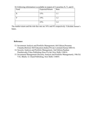 10. Following information is available in respect of 3 securities X, Y, and Z:
Fund Expected Return Beta
X 15% 1.1
Y 19% 1.2
23% 1.4
The market return and the risk-free rate are 16% and 6% respectively. Calculate Jensen’s
Index.
Reference:
13. Investment Analysis and Portfolio Management, 6th Edition,Prasanna
Chandra,McGraw Hill Education (India) Private Limited,Chennai 600116.
14. Security Analysis and Portfolio Management, 2nd Edition,Pandian
Punithavathy,Vikas Publishing Hose Pvt.ltd.,New Delhi 110014.
15. Investment Management (Security Analysis and Portfolio Management), 19th Ed.
V.K. Bhalla. S. Chand Publishing, New Delhi 110055.
 