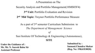 A Presentation on The
Security Analysis and Portfolio Management(18MS03F4)
3rd Unit: Portfolio Evaluation and Revision
2nd Mid Topic: Treynor Portfolio Performance Measure
As a part of 3rd semester Curriculum Submission to
The Department of Management Science
of
Sasi Institute Of Technology & Engineering (Autonomous),
SITE
Submitted by :
Immani.Chandra Shekar
(Reg. No: 19K61E0020)
Under the Guidance of :
Mr. Mr. N. Suresh Babu Sir
Assistant Professor
 