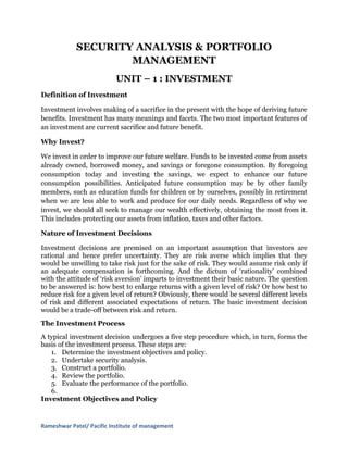 SECURITY ANALYSIS & PORTFOLIO
                    MANAGEMENT
                           UNIT – 1 : INVESTMENT
Definition of Investment

Investment involves making of a sacrifice in the present with the hope of deriving future
benefits. Investment has many meanings and facets. The two most important features of
an investment are current sacrifice and future benefit.

Why Invest?

We invest in order to improve our future welfare. Funds to be invested come from assets
already owned, borrowed money, and savings or foregone consumption. By foregoing
consumption today and investing the savings, we expect to enhance our future
consumption possibilities. Anticipated future consumption may be by other family
members, such as education funds for children or by ourselves, possibly in retirement
when we are less able to work and produce for our daily needs. Regardless of why we
invest, we should all seek to manage our wealth effectively, obtaining the most from it.
This includes protecting our assets from inflation, taxes and other factors.

Nature of Investment Decisions

Investment decisions are premised on an important assumption that investors are
rational and hence prefer uncertainty. They are risk averse which implies that they
would be unwilling to take risk just for the sake of risk. They would assume risk only if
an adequate compensation is forthcoming. And the dictum of ‘rationality’ combined
with the attitude of ‘risk aversion’ imparts to investment their basic nature. The question
to be answered is: how best to enlarge returns with a given level of risk? Or how best to
reduce risk for a given level of return? Obviously, there would be several different levels
of risk and different associated expectations of return. The basic investment decision
would be a trade-off between risk and return.
The Investment Process
A typical investment decision undergoes a five step procedure which, in turn, forms the
basis of the investment process. These steps are:
   1. Determine the investment objectives and policy.
   2. Undertake security analysis.
   3. Construct a portfolio.
   4. Review the portfolio.
   5. Evaluate the performance of the portfolio.
   6.
Investment Objectives and Policy


Rameshwar Patel/ Pacific Institute of management
 