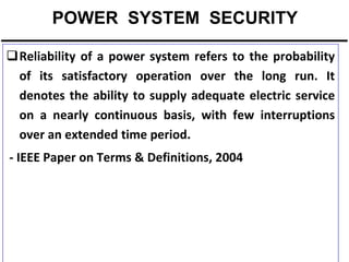 POWER SYSTEM SECURITY
Reliability of a power system refers to the probability
of its satisfactory operation over the long run. It
denotes the ability to supply adequate electric service
on a nearly continuous basis, with few interruptions
over an extended time period.
- IEEE Paper on Terms & Definitions, 2004

 
