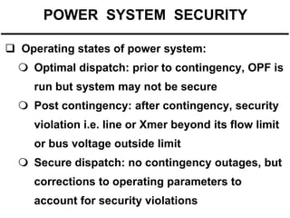 POWER SYSTEM SECURITY
 Operating states of power system:

 Optimal dispatch: prior to contingency, OPF is
run but system may not be secure
 Post contingency: after contingency, security
violation i.e. line or Xmer beyond its flow limit
or bus voltage outside limit

 Secure dispatch: no contingency outages, but
corrections to operating parameters to
account for security violations

 