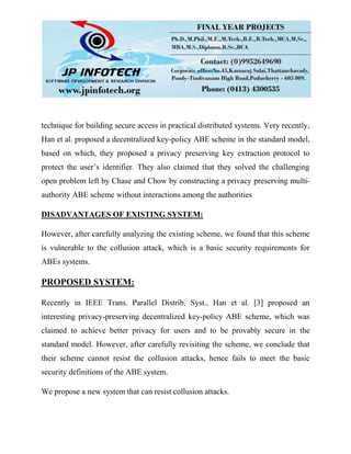 technique for building secure access in practical distributed systems. Very recently,
Han et al. proposed a decentralized key-policy ABE scheme in the standard model,
based on which, they proposed a privacy preserving key extraction protocol to
protect the user’s identifier. They also claimed that they solved the challenging
open problem left by Chase and Chow by constructing a privacy preserving multi-
authority ABE scheme without interactions among the authorities
DISADVANTAGES OF EXISTING SYSTEM:
However, after carefully analyzing the existing scheme, we found that this scheme
is vulnerable to the collusion attack, which is a basic security requirements for
ABEs systems.
PROPOSED SYSTEM:
Recently in IEEE Trans. Parallel Distrib. Syst., Han et al. [3] proposed an
interesting privacy-preserving decentralized key-policy ABE scheme, which was
claimed to achieve better privacy for users and to be provably secure in the
standard model. However, after carefully revisiting the scheme, we conclude that
their scheme cannot resist the collusion attacks, hence fails to meet the basic
security definitions of the ABE system.
We propose a new system that can resist collusion attacks.
 