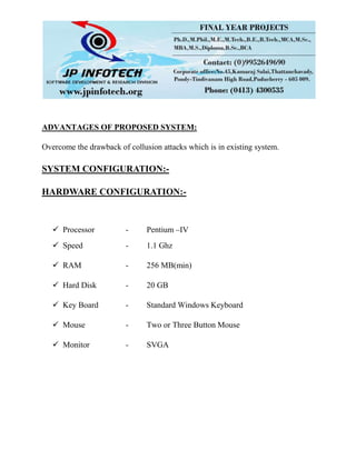 ADVANTAGES OF PROPOSED SYSTEM:
Overcome the drawback of collusion attacks which is in existing system.
SYSTEM CONFIGURATION:-
HARDWARE CONFIGURATION:-
 Processor - Pentium –IV
 Speed - 1.1 Ghz
 RAM - 256 MB(min)
 Hard Disk - 20 GB
 Key Board - Standard Windows Keyboard
 Mouse - Two or Three Button Mouse
 Monitor - SVGA
 