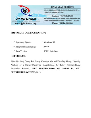 SOFTWARE CONFIGURATION:-
 Operating System : Windows XP
 Programming Language : JAVA
 Java Version : JDK 1.6 & above.
REFERENCE:
Aijun Ge, Jiang Zhang, Rui Zhang, Chuangui Ma, and Zhenfeng Zhang, “Security
Analysis of a Privacy-Preserving Decentralized Key-Policy Attribute-Based
Encryption Scheme”, IEEE TRANSACTIONS ON PARALLEL AND
DISTRIBUTED SYSTEMS, 2013.
 