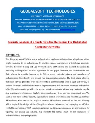Security Analysis of a Single Sign-On Mechanism For Distributed
Computer Networks
ABSTRACT:
The Single sign-on (SSO) is a new authentication mechanism that enables a legal user with a
single credential to be authenticated by multiple service providers in a distributed computer
network. Recently, Chang and Lee proposed a new SSO scheme and claimed its security by
providing well-organized security arguments. In this paper, however, we demonstrative that
their scheme is actually insecure as it fails to meet credential privacy and soundness of
authentication. Specifically, we present two impersonation attacks. The first attack allows a
malicious service provider, who has successfully communicated with a legal user twice, to
recover the user’s credential and then to impersonate the user to access resources and services
offered by other service providers. In another attack, an outsider without any credential may be
able to enjoy network services freely by impersonating any legal user or a nonexistent user. We
identify the flaws in their security arguments to explain why attacks are possible against their
SSO scheme. Our attacks also apply to another SSO scheme proposed by Hsu and Chuang,
which inspired the design of the Chang–Lee scheme. Moreover, by employing an efficient
verifiable encryption of RSA signatures proposed by Ateniese, we propose an improvement for
repairing the Chang–Lee scheme. We promote the formal study of the soundness of
authentication as one open problem.
GLOBALSOFT TECHNOLOGIES
IEEE PROJECTS & SOFTWARE DEVELOPMENTS
IEEE FINAL YEAR PROJECTS|IEEE ENGINEERING PROJECTS|IEEE STUDENTS PROJECTS|IEEE
BULK PROJECTS|BE/BTECH/ME/MTECH/MS/MCA PROJECTS|CSE/IT/ECE/EEE PROJECTS
CELL: +91 98495 39085, +91 99662 35788, +91 98495 57908, +91 97014 40401
Visit: www.finalyearprojects.org Mail to:ieeefinalsemprojects@gmail.com
 