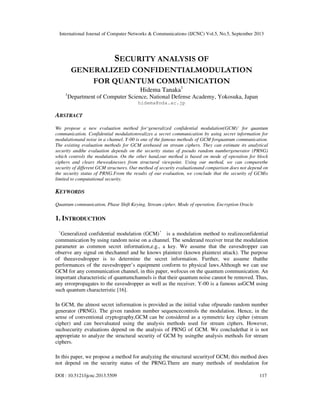 International Journal of Computer Networks & Communications (IJCNC) Vol.5, No.5, September 2013
DOI : 10.5121/ijcnc.2013.5509 117
SECURITY ANALYSIS OF
GENERALIZED CONFIDENTIALMODULATION
FOR QUANTUM COMMUNICATION
Hidema Tanaka1
1
Department of Computer Science, National Defense Academy, Yokosuka, Japan
hidema@nda.ac.jp
ABSTRACT
We propose a new evaluation method for‘generalized confidential modulation(GCM)’ for quantum
communication. Confidential modulationrealizes a secret communication by using secret information for
modulationand noise in a channel. Y-00 is one of the famous methods of GCM forquantum communication.
The existing evaluation methods for GCM arebased on stream ciphers. They can estimate its analytical
security andthe evaluation depends on the security status of pseudo random numbergenerator (PRNG)
which controls the modulation. On the other hand,our method is based on mode of operation for block
ciphers and clears theweaknesses from structural viewpoint. Using our method, we can comparethe
security of different GCM structures. Our method of security evaluationand comparison does not depend on
the security status of PRNG.From the results of our evaluation, we conclude that the security of GCMis
limited to computational security.
KEYWORDS
Quantum communication, Phase Shift Keying, Stream cipher, Mode of operation, Encryption Oracle
1. INTRODUCTION
‘Generalized confidential modulation (GCM)’ is a modulation method to realizeconfidential
communication by using random noise on a channel. The senderand receiver treat the modulation
parameter as common secret information,e.g., a key. We assume that the eavesdropper can
observe any signal on thechannel and he knows plaintext (known plaintext attack). The purpose
of theeavesdropper is to determine the secret information. Further, we assume thatthe
performances of the eavesdropper’s equipment conform to physical laws.Although we can use
GCM for any communication channel, in this paper, wefocus on the quantum communication. An
important characteristic of quantumchannels is that their quantum noise cannot be removed. Thus,
any errorpropagates to the eavesdropper as well as the receiver. Y-00 is a famous asGCM using
such quantum characteristic [16].
In GCM, the almost secret information is provided as the initial value ofpseudo random number
generator (PRNG). The given random number sequencecontrols the modulation. Hence, in the
sense of conventional cryptography,GCM can be considered as a symmetric key cipher (stream
cipher) and can beevaluated using the analysis methods used for stream ciphers. However,
suchsecurity evaluations depend on the analysis of PRNG of GCM. We concludethat it is not
appropriate to analyze the structural security of GCM by usingthe analysis methods for stream
ciphers.
In this paper, we propose a method for analyzing the structural securityof GCM; this method does
not depend on the security status of the PRNG.There are many methods of modulation for
 