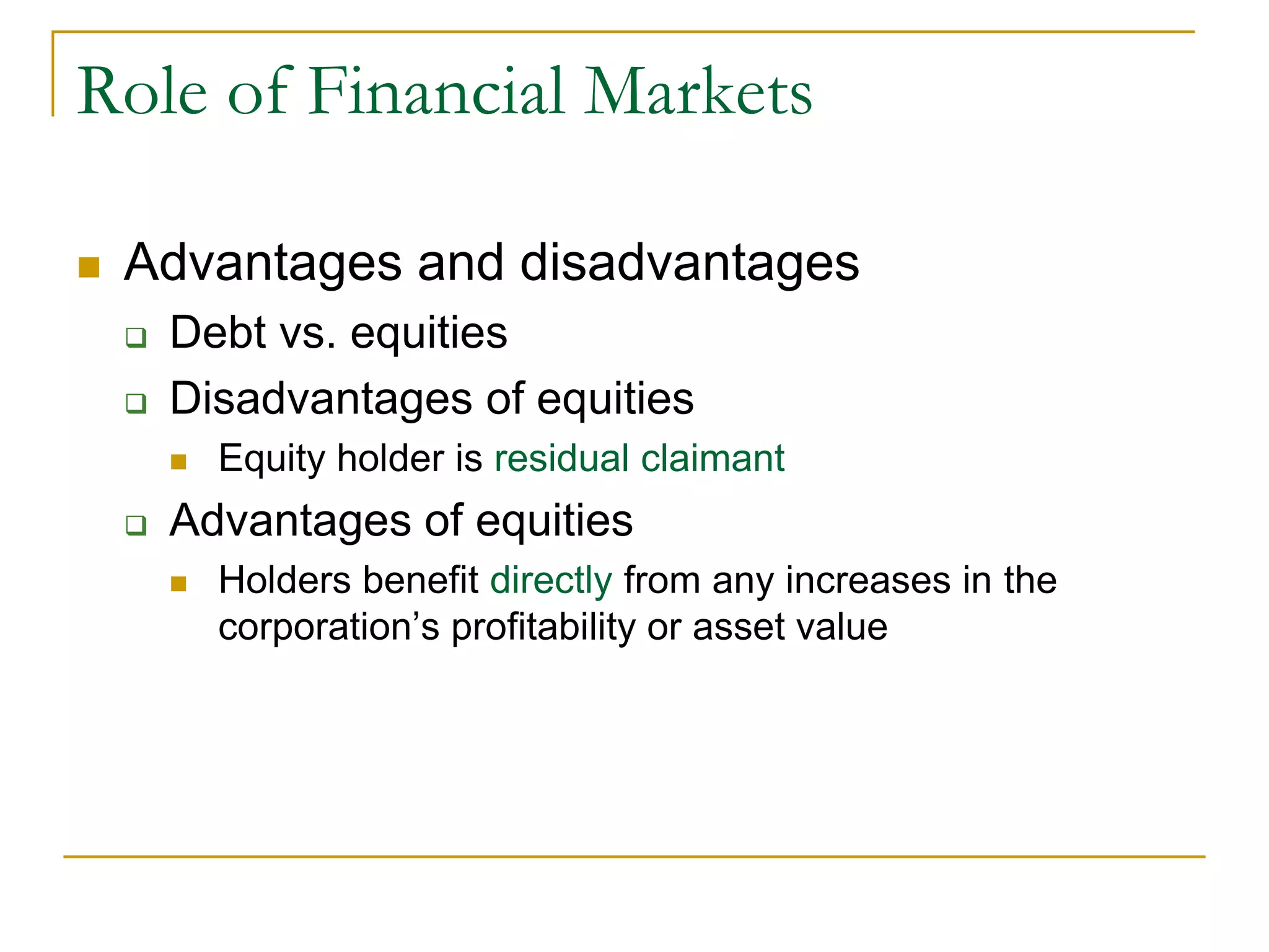 Role of Financial Markets
 Advantages and disadvantages
 Debt vs. equities
 Disadvantages of equities
 Equity holder is residual claimant
 Advantages of equities
 Holders benefit directly from any increases in the
corporation’s profitability or asset value
 
