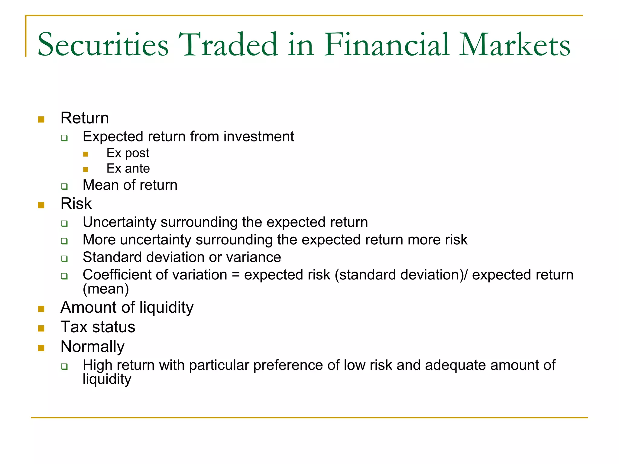 Securities Traded in Financial Markets
 Return
 Expected return from investment
 Ex post
 Ex ante
 Mean of return
 Risk
 Uncertainty surrounding the expected return
 More uncertainty surrounding the expected return more risk
 Standard deviation or variance
 Coefficient of variation = expected risk (standard deviation)/ expected return
(mean)
 Amount of liquidity
 Tax status
 Normally
 High return with particular preference of low risk and adequate amount of
liquidity
 