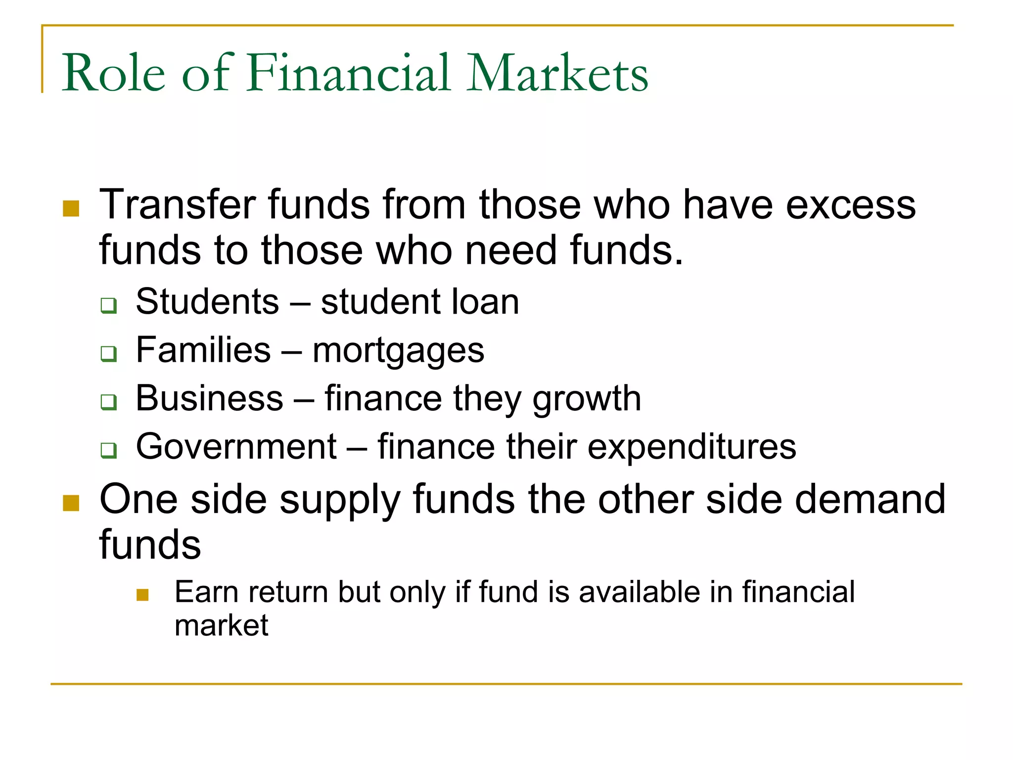 Role of Financial Markets
 Transfer funds from those who have excess
funds to those who need funds.
 Students – student loan
 Families – mortgages
 Business – finance they growth
 Government – finance their expenditures
 One side supply funds the other side demand
funds
 Earn return but only if fund is available in financial
market
 