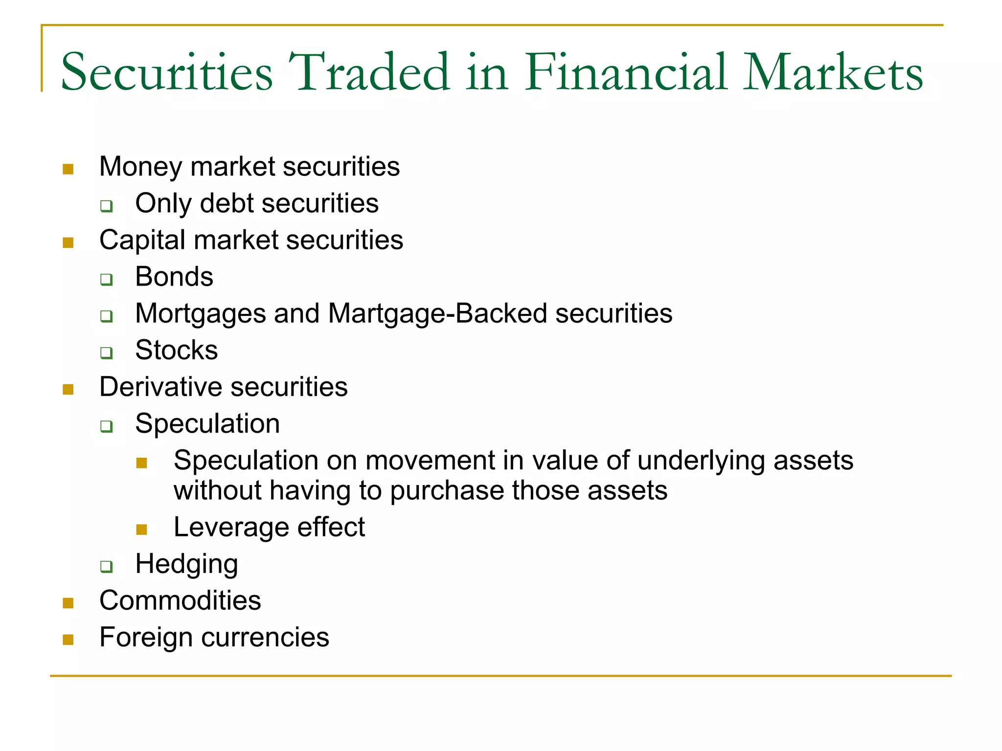 Securities Traded in Financial Markets
 Money market securities
 Only debt securities
 Capital market securities
 Bonds
 Mortgages and Martgage-Backed securities
 Stocks
 Derivative securities
 Speculation
 Speculation on movement in value of underlying assets
without having to purchase those assets
 Leverage effect
 Hedging
 Commodities
 Foreign currencies
 