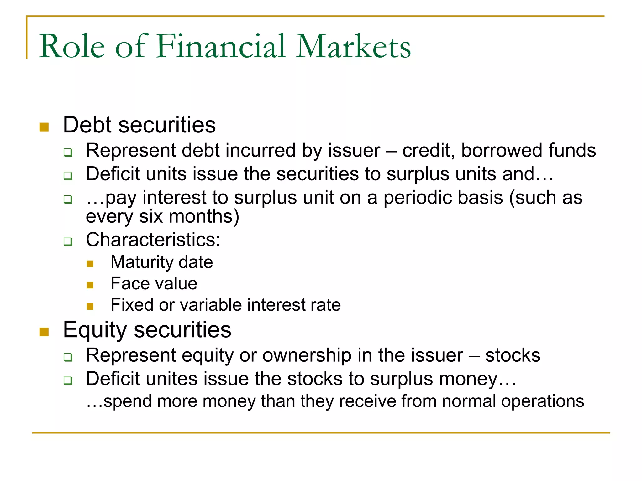 Role of Financial Markets
 Debt securities
 Represent debt incurred by issuer – credit, borrowed funds
 Deficit units issue the securities to surplus units and…
 …pay interest to surplus unit on a periodic basis (such as
every six months)
 Characteristics:
 Maturity date
 Face value
 Fixed or variable interest rate
 Equity securities
 Represent equity or ownership in the issuer – stocks
 Deficit unites issue the stocks to surplus money…
…spend more money than they receive from normal operations
 