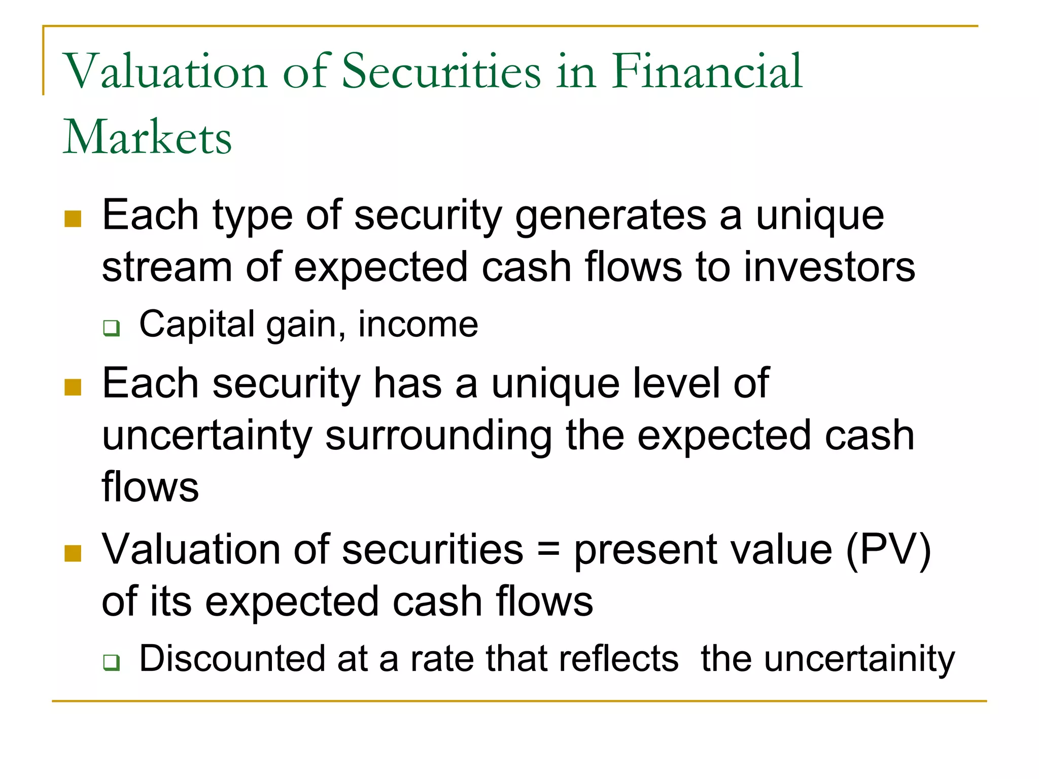 Valuation of Securities in Financial
Markets
 Each type of security generates a unique
stream of expected cash flows to investors
 Capital gain, income
 Each security has a unique level of
uncertainty surrounding the expected cash
flows
 Valuation of securities = present value (PV)
of its expected cash flows
 Discounted at a rate that reflects the uncertainity
 