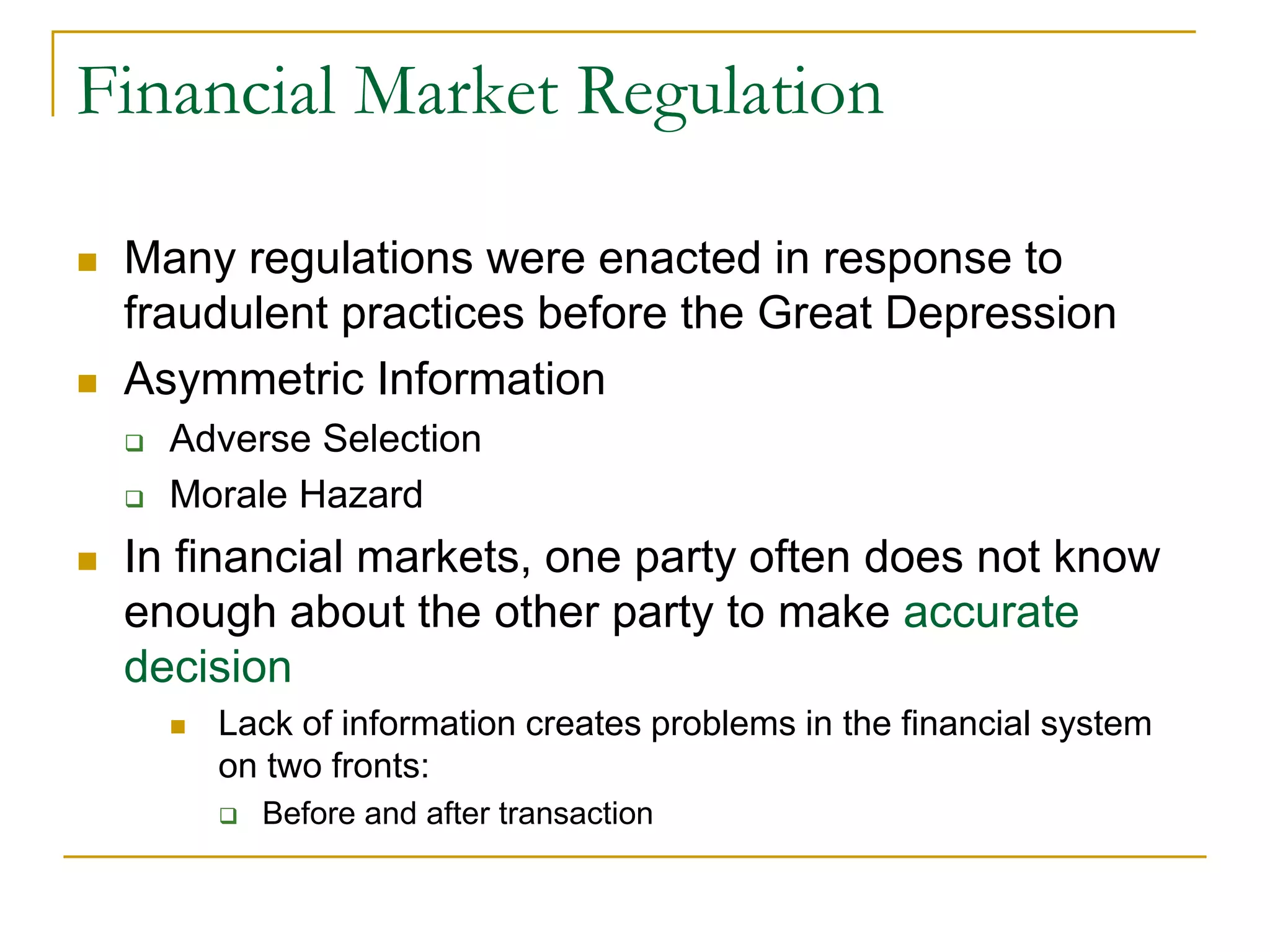 Financial Market Regulation
 Many regulations were enacted in response to
fraudulent practices before the Great Depression
 Asymmetric Information
 Adverse Selection
 Morale Hazard
 In financial markets, one party often does not know
enough about the other party to make accurate
decision
 Lack of information creates problems in the financial system
on two fronts:
 Before and after transaction
 