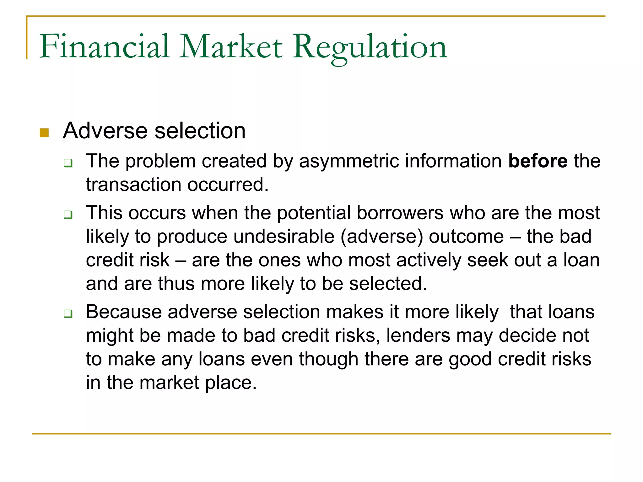 Financial Market Regulation
 Adverse selection
 The problem created by asymmetric information before the
transaction occurred.
 This occurs when the potential borrowers who are the most
likely to produce undesirable (adverse) outcome – the bad
credit risk – are the ones who most actively seek out a loan
and are thus more likely to be selected.
 Because adverse selection makes it more likely that loans
might be made to bad credit risks, lenders may decide not
to make any loans even though there are good credit risks
in the market place.
 