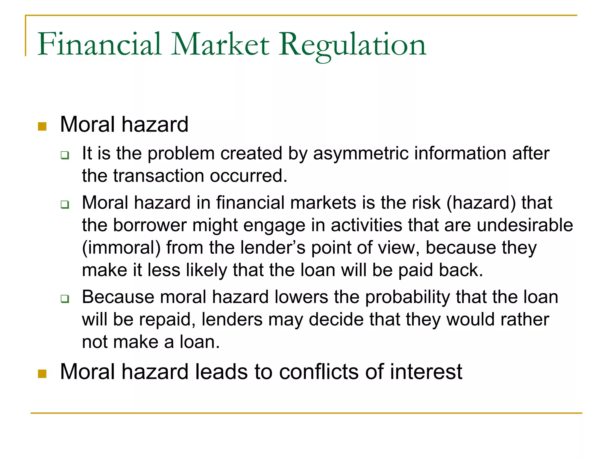 Financial Market Regulation
 Moral hazard
 It is the problem created by asymmetric information after
the transaction occurred.
 Moral hazard in financial markets is the risk (hazard) that
the borrower might engage in activities that are undesirable
(immoral) from the lender’s point of view, because they
make it less likely that the loan will be paid back.
 Because moral hazard lowers the probability that the loan
will be repaid, lenders may decide that they would rather
not make a loan.
 Moral hazard leads to conflicts of interest
 
