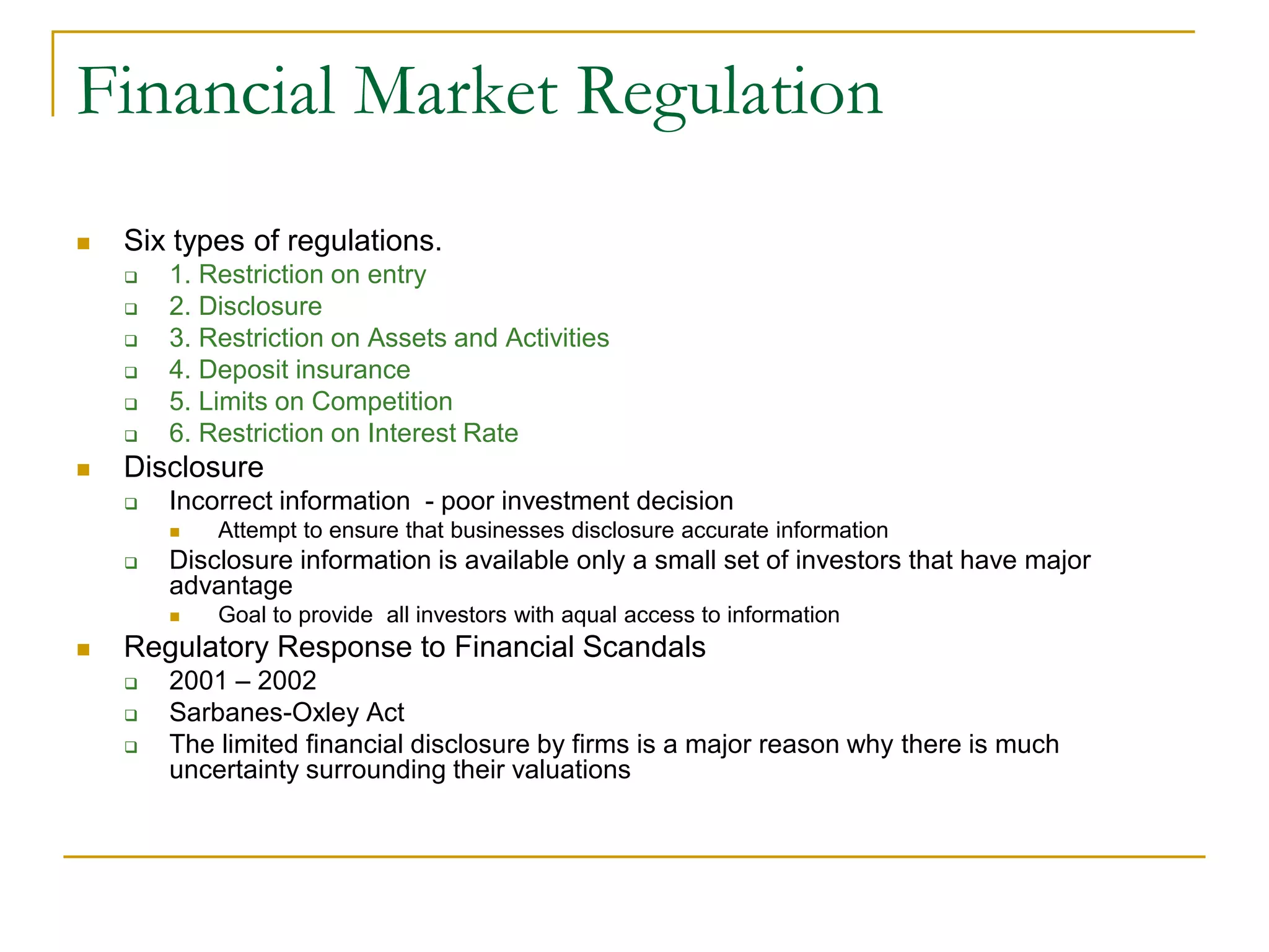 Financial Market Regulation
 Six types of regulations.
 1. Restriction on entry
 2. Disclosure
 3. Restriction on Assets and Activities
 4. Deposit insurance
 5. Limits on Competition
 6. Restriction on Interest Rate
 Disclosure
 Incorrect information - poor investment decision
 Attempt to ensure that businesses disclosure accurate information
 Disclosure information is available only a small set of investors that have major
advantage
 Goal to provide all investors with aqual access to information
 Regulatory Response to Financial Scandals
 2001 – 2002
 Sarbanes-Oxley Act
 The limited financial disclosure by firms is a major reason why there is much
uncertainty surrounding their valuations
 