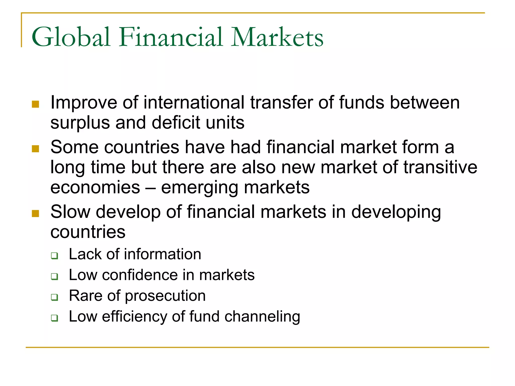Global Financial Markets
 Improve of international transfer of funds between
surplus and deficit units
 Some countries have had financial market form a
long time but there are also new market of transitive
economies – emerging markets
 Slow develop of financial markets in developing
countries
 Lack of information
 Low confidence in markets
 Rare of prosecution
 Low efficiency of fund channeling
 