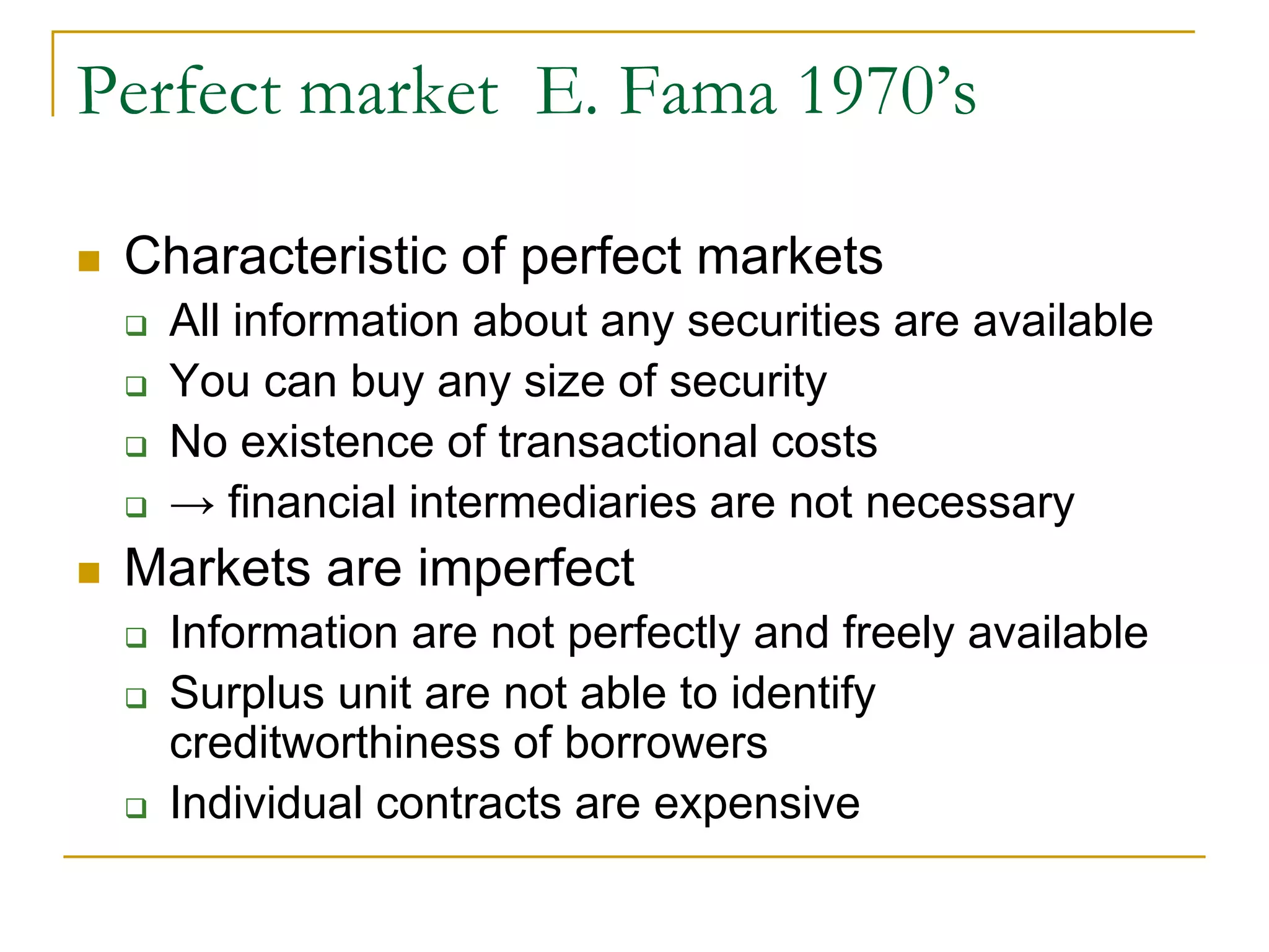 Perfect market E. Fama 1970’s
 Characteristic of perfect markets
 All information about any securities are available
 You can buy any size of security
 No existence of transactional costs
 → financial intermediaries are not necessary
 Markets are imperfect
 Information are not perfectly and freely available
 Surplus unit are not able to identify
creditworthiness of borrowers
 Individual contracts are expensive
 