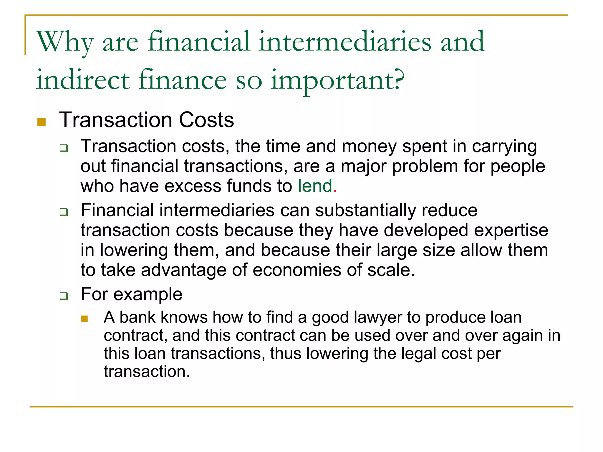 Why are financial intermediaries and
indirect finance so important?
 Transaction Costs
 Transaction costs, the time and money spent in carrying
out financial transactions, are a major problem for people
who have excess funds to lend.
 Financial intermediaries can substantially reduce
transaction costs because they have developed expertise
in lowering them, and because their large size allow them
to take advantage of economies of scale.
 For example
 A bank knows how to find a good lawyer to produce loan
contract, and this contract can be used over and over again in
this loan transactions, thus lowering the legal cost per
transaction.
 