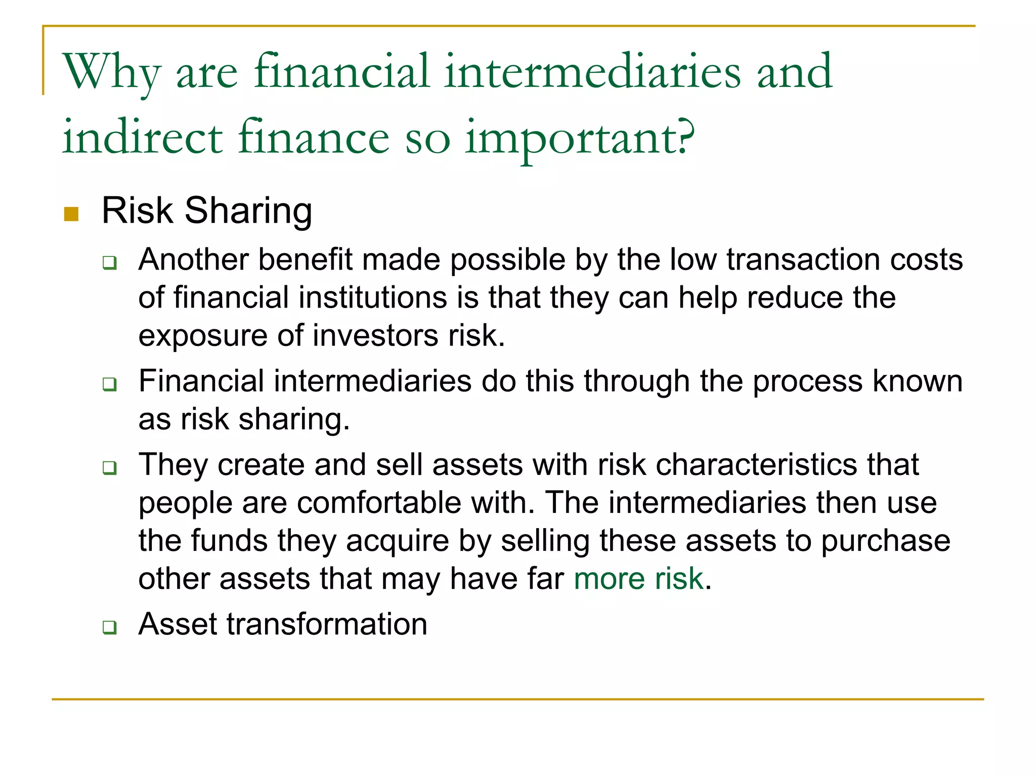 Why are financial intermediaries and
indirect finance so important?
 Risk Sharing
 Another benefit made possible by the low transaction costs
of financial institutions is that they can help reduce the
exposure of investors risk.
 Financial intermediaries do this through the process known
as risk sharing.
 They create and sell assets with risk characteristics that
people are comfortable with. The intermediaries then use
the funds they acquire by selling these assets to purchase
other assets that may have far more risk.
 Asset transformation
 