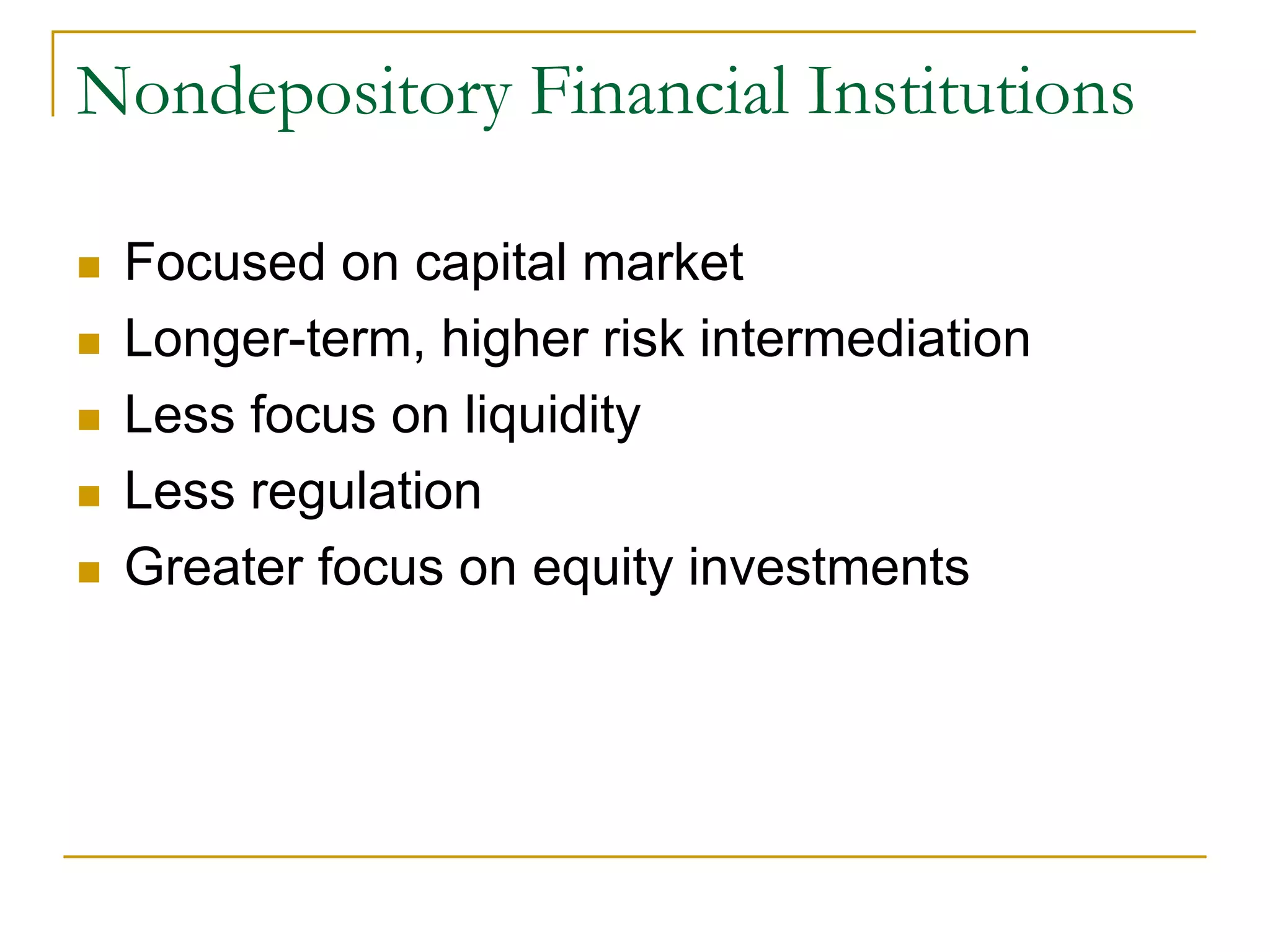 Nondepository Financial Institutions
 Focused on capital market
 Longer-term, higher risk intermediation
 Less focus on liquidity
 Less regulation
 Greater focus on equity investments
 