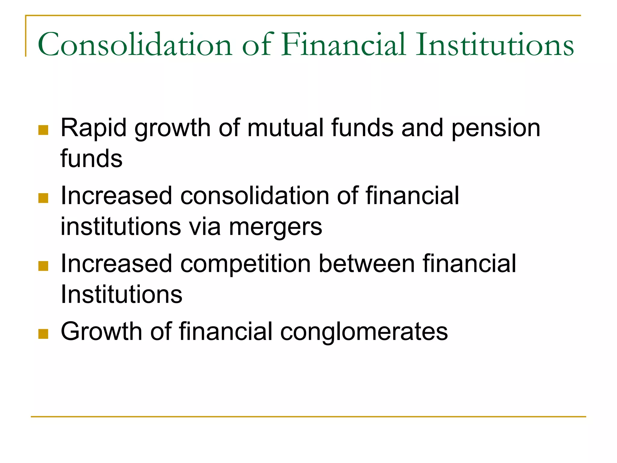 Consolidation of Financial Institutions
 Rapid growth of mutual funds and pension
funds
 Increased consolidation of financial
institutions via mergers
 Increased competition between financial
Institutions
 Growth of financial conglomerates
 