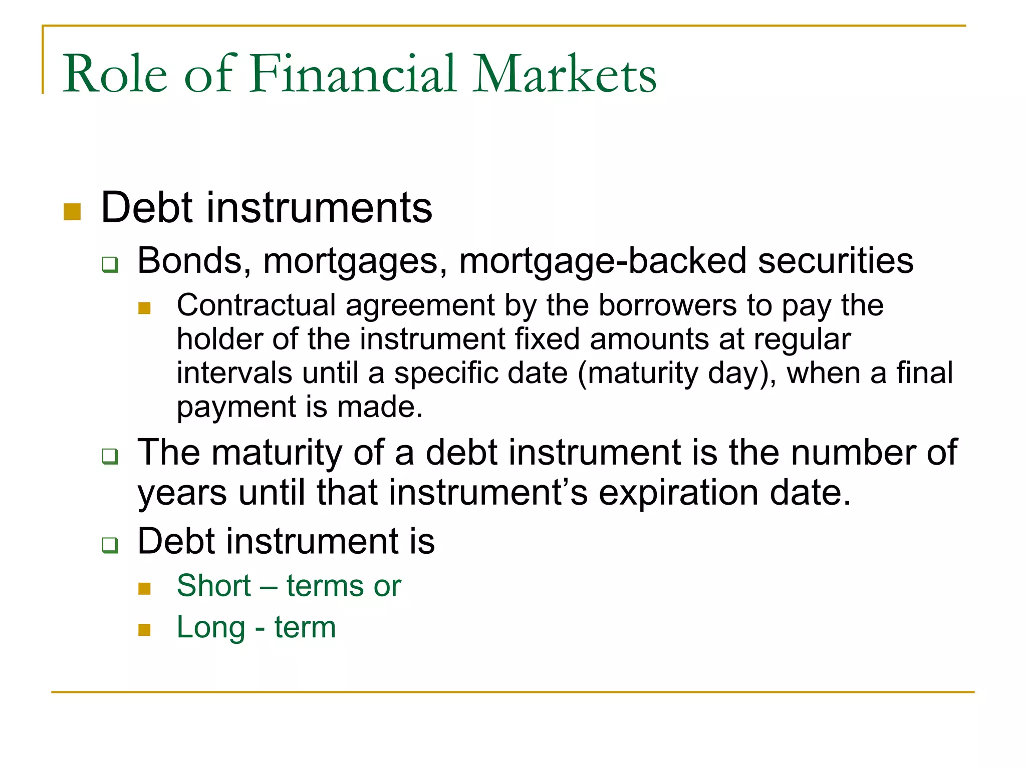 Role of Financial Markets
 Debt instruments
 Bonds, mortgages, mortgage-backed securities
 Contractual agreement by the borrowers to pay the
holder of the instrument fixed amounts at regular
intervals until a specific date (maturity day), when a final
payment is made.
 The maturity of a debt instrument is the number of
years until that instrument’s expiration date.
 Debt instrument is
 Short – terms or
 Long - term
 