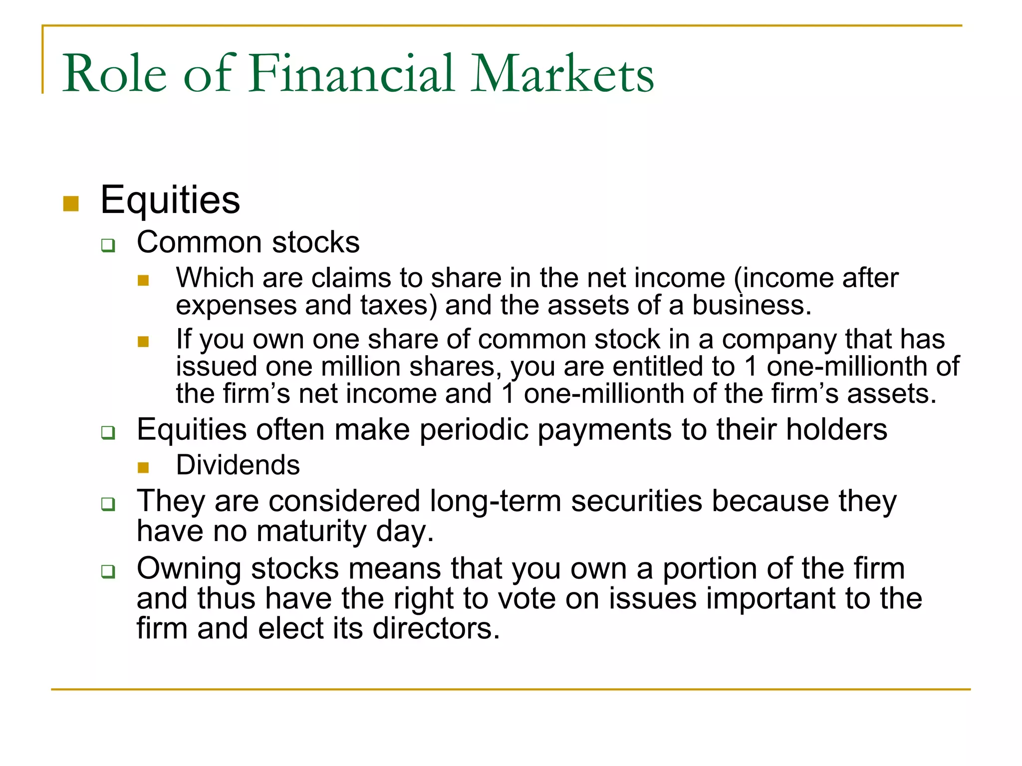 Role of Financial Markets
 Equities
 Common stocks
 Which are claims to share in the net income (income after
expenses and taxes) and the assets of a business.
 If you own one share of common stock in a company that has
issued one million shares, you are entitled to 1 one-millionth of
the firm’s net income and 1 one-millionth of the firm’s assets.
 Equities often make periodic payments to their holders
 Dividends
 They are considered long-term securities because they
have no maturity day.
 Owning stocks means that you own a portion of the firm
and thus have the right to vote on issues important to the
firm and elect its directors.
 