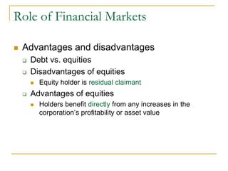 Role of Financial Markets
 Advantages and disadvantages
 Debt vs. equities
 Disadvantages of equities
 Equity holder is residual claimant
 Advantages of equities
 Holders benefit directly from any increases in the
corporation’s profitability or asset value
 