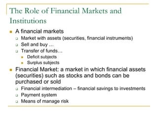 The Role of Financial Markets and
Institutions
 A financial markets
 Market with assets (securities, financial instruments)
 Sell and buy …
 Transfer of funds…
 Deficit subjects
 Surplus subjects
 Financial Market: a market in which financial assets
(securities) such as stocks and bonds can be
purchased or sold
 Financial intermediation – financial savings to investments
 Payment system
 Means of manage risk
 